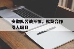 开云APP-安徽队苦战不懈，默契合作引人瞩目