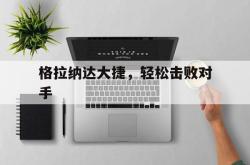 开云下载-关于格拉纳达大捷，轻松击败对手的信息