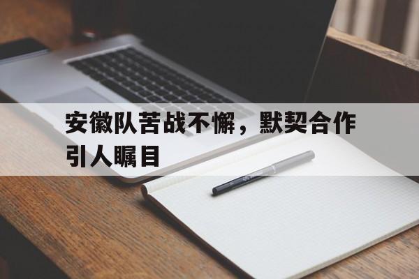 安徽队苦战不懈，默契合作引人瞩目